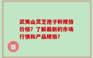 武夷山灵芝孢子粉规格价格？了解最新的市场行情和产品规格？