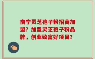 南宁灵芝孢子粉招商加盟？加盟灵芝孢子粉品牌，创业致富好项目？
