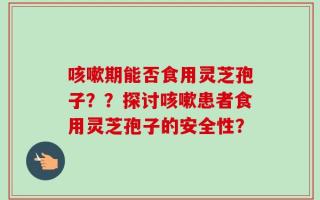 咳嗽期能否食用灵芝孢子？？探讨咳嗽患者食用灵芝孢子的安全性？