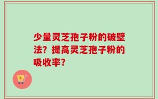 少量灵芝孢子粉的破壁法？提高灵芝孢子粉的吸收率？