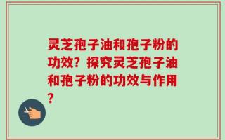 灵芝孢子油和孢子粉的功效？探究灵芝孢子油和孢子粉的功效与作用？