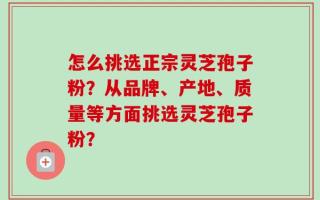 怎么挑选正宗灵芝孢子粉？从品牌、产地、质量等方面挑选灵芝孢子粉？