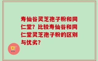 寿仙谷灵芝孢子粉和同仁堂？比较寿仙谷和同仁堂灵芝孢子粉的区别与优劣？