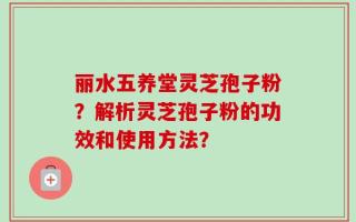 丽水五养堂灵芝孢子粉？解析灵芝孢子粉的功效和使用方法？