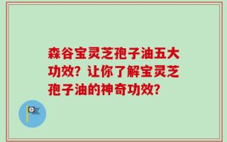 森谷宝灵芝孢子油五大功效？让你了解宝灵芝孢子油的神奇功效？