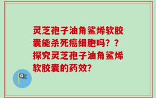 灵芝孢子油角鲨烯软胶囊能杀死癌细胞吗？？探究灵芝孢子油角鲨烯软胶囊的药效？