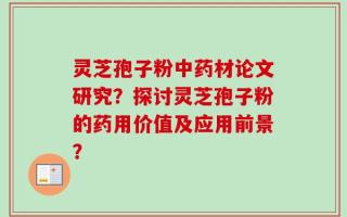 灵芝孢子粉中药材论文研究？探讨灵芝孢子粉的药用价值及应用前景？