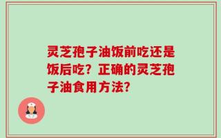 灵芝孢子油饭前吃还是饭后吃？正确的灵芝孢子油食用方法？