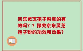 京东灵芝孢子粉真的有效吗？？探究京东灵芝孢子粉的功效和效果？