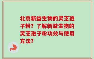 北京新益生物的灵芝孢子粉？了解新益生物的灵芝孢子粉功效与使用方法？