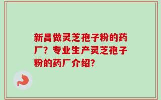 新昌做灵芝孢子粉的药厂？专业生产灵芝孢子粉的药厂介绍？