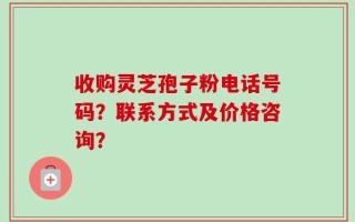 收购灵芝孢子粉电话号码？联系方式及价格咨询？
