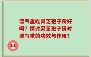 湿气重吃灵芝孢子粉好吗？探讨灵芝孢子粉对湿气重的功效与作用？