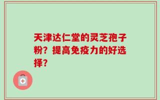 天津达仁堂的灵芝孢子粉？提高免疫力的好选择？