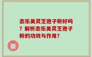 态乐美灵芝孢子粉好吗？解析态乐美灵芝孢子粉的功效与作用？