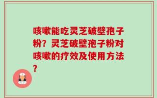 咳嗽能吃灵芝破壁孢子粉？灵芝破壁孢子粉对咳嗽的疗效及使用方法？