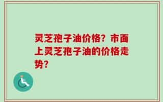灵芝孢子油价格？市面上灵芝孢子油的价格走势？