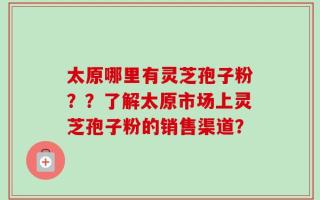 太原哪里有灵芝孢子粉？？了解太原市场上灵芝孢子粉的销售渠道？