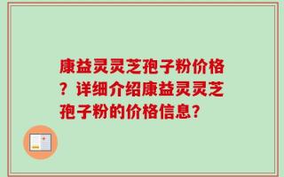 康益灵灵芝孢子粉价格？详细介绍康益灵灵芝孢子粉的价格信息？