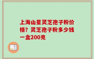 上海山星灵芝孢子粉价格？灵芝孢子粉多少钱一盒200克