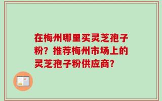 在梅州哪里买灵芝孢子粉？推荐梅州市场上的灵芝孢子粉供应商？