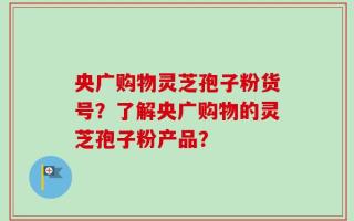 央广购物灵芝孢子粉货号？了解央广购物的灵芝孢子粉产品？