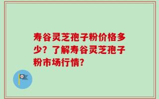 寿谷灵芝孢子粉价格多少？了解寿谷灵芝孢子粉市场行情？