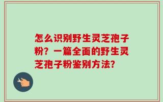 怎么识别野生灵芝孢子粉？一篇全面的野生灵芝孢子粉鉴别方法？
