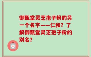 御甄堂灵芝孢子粉的另一个名字——仁和？了解御甄堂灵芝孢子粉的别名？