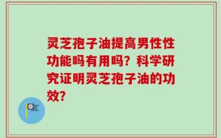 灵芝孢子油提高男性性功能吗有用吗？科学研究证明灵芝孢子油的功效？