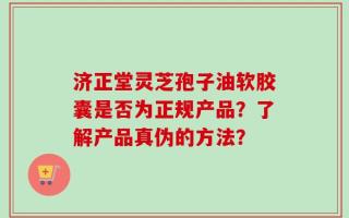 济正堂灵芝孢子油软胶囊是否为正规产品？了解产品真伪的方法？