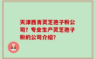 天津西青灵芝孢子粉公司？专业生产灵芝孢子粉的公司介绍？