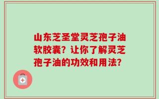 山东芝圣堂灵芝孢子油软胶囊？让你了解灵芝孢子油的功效和用法？