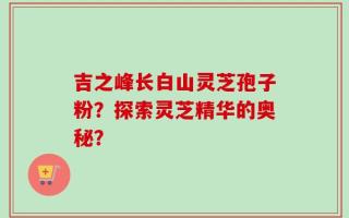 吉之峰长白山灵芝孢子粉？探索灵芝精华的奥秘？