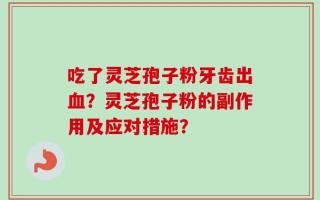 吃了灵芝孢子粉牙齿出血？灵芝孢子粉的副作用及应对措施？