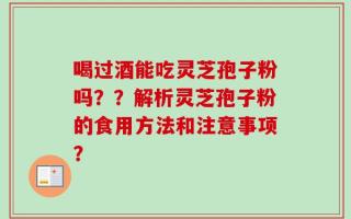 喝过酒能吃灵芝孢子粉吗？？解析灵芝孢子粉的食用方法和注意事项？