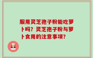服用灵芝孢子粉能吃萝卜吗？灵芝孢子粉与萝卜食用的注意事项？