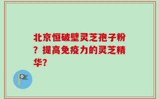 北京恒破壁灵芝孢子粉？提高免疫力的灵芝精华？