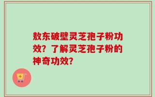 敖东破壁灵芝孢子粉功效？了解灵芝孢子粉的神奇功效？