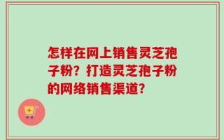 怎样在网上销售灵芝孢子粉？打造灵芝孢子粉的网络销售渠道？