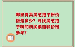 哪里有卖灵芝孢子粉价格是多少？寻找灵芝孢子粉的购买渠道和价格参考？