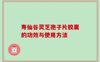 寿仙谷灵芝孢子片胶囊的功效与使用方法