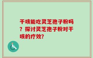 干咳能吃灵芝孢子粉吗？探讨灵芝孢子粉对干咳的疗效？