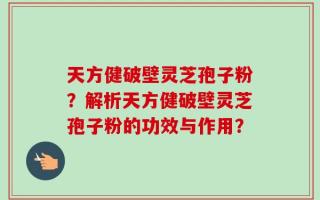 天方健破壁灵芝孢子粉？解析天方健破壁灵芝孢子粉的功效与作用？