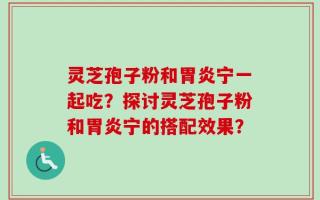 灵芝孢子粉和胃炎宁一起吃？探讨灵芝孢子粉和胃炎宁的搭配效果？