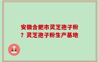 安徽合肥市灵芝孢子粉？灵芝孢子粉生产基地