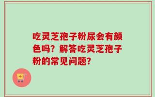 吃灵芝孢子粉尿会有颜色吗？解答吃灵芝孢子粉的常见问题？
