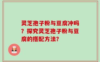 灵芝孢子粉与豆腐冲吗？探究灵芝孢子粉与豆腐的搭配方法？