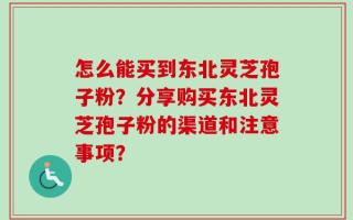 怎么能买到东北灵芝孢子粉？分享购买东北灵芝孢子粉的渠道和注意事项？