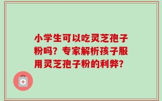 小学生可以吃灵芝孢子粉吗？专家解析孩子服用灵芝孢子粉的利弊？